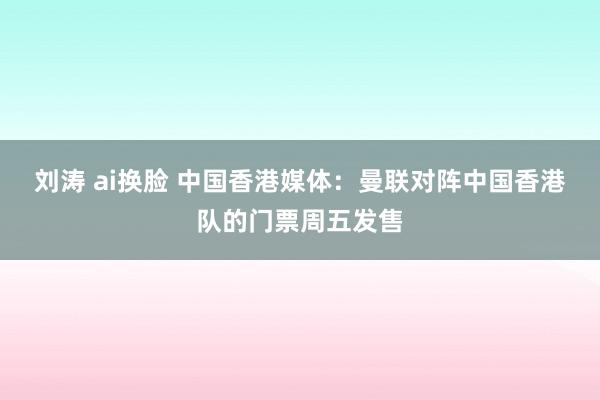 刘涛 ai换脸 中国香港媒体：曼联对阵中国香港队的门票周五发售