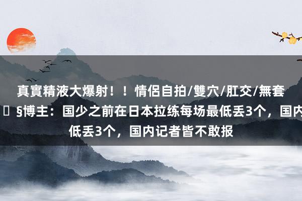 真實精液大爆射！！情侶自拍/雙穴/肛交/無套/大量噴精 😧博主：国少之前在日本拉练每场最低丢3个，国内记者皆不敢报