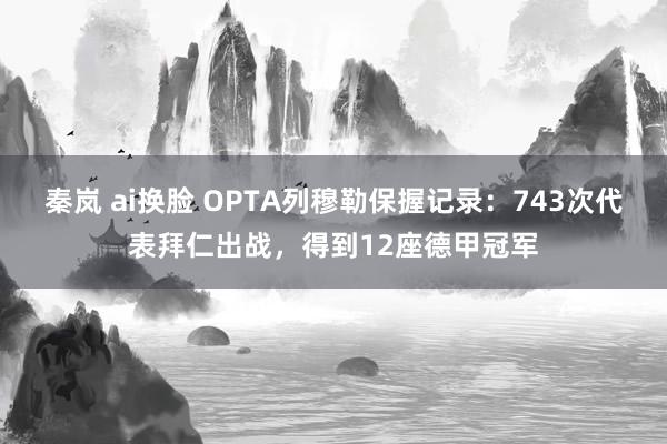 秦岚 ai换脸 OPTA列穆勒保握记录：743次代表拜仁出战，得到12座德甲冠军
