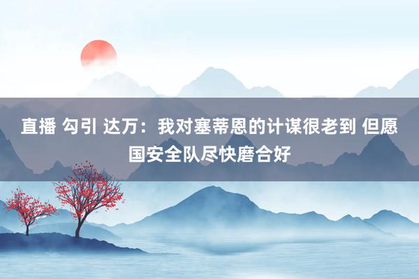 直播 勾引 达万：我对塞蒂恩的计谋很老到 但愿国安全队尽快磨合好