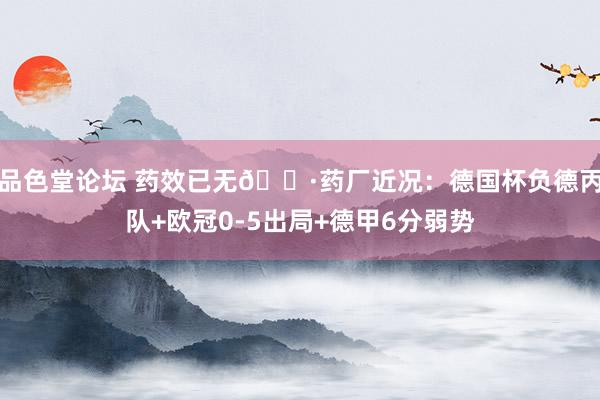 品色堂论坛 药效已无😷药厂近况：德国杯负德丙队+欧冠0-5出局+德甲6分弱势