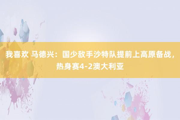 我喜欢 马德兴：国少敌手沙特队提前上高原备战，热身赛4-2澳大利亚