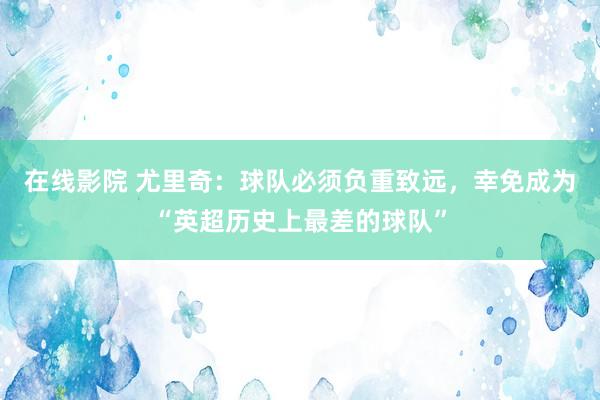 在线影院 尤里奇：球队必须负重致远，幸免成为“英超历史上最差的球队”